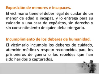 Exposición de menores e incapaces.
El victimario tiene el deber legal de cuidar de un
menor de edad o incapaz, y lo entrega para su
cuidado a una casa de expósitos, sin derecho y
sin consentimiento de quien deba otorgarlo.
Incumplimiento de los deberes de humanidad.
El victimario incumple los deberes de cuidado,
atención médica y respeto reconocidos para los
prisioneros de guerra o los rebeldes que han
sido heridos o capturados.
 