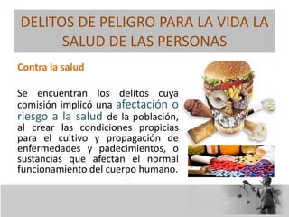 DELITOS DE PELIGRO PARA LA VIDA LA
SALUD DE LAS PERSONAS
Contra la salud
Se encuentran los delitos cuya
comisión implicó una afectación o
riesgo a la salud de la población,
al crear las condiciones propicias
para el cultivo y propagación de
enfermedades y padecimientos, o
sustancias que afectan el normal
funcionamiento del cuerpo humano.
 