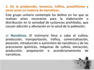 1. De la producción, tenencia, tráfico, proselitismo y
otros actos en materia de narcóticos.
Este grupo unitario contempla los delitos en los que se
realizan actos necesarios para la elaboración o
distribución en la sociedad de sustancias prohibidas, que
causan adicción y afectación en la salud de la población.
a) Narcóticos. El victimario lleva a cabo el cultivo,
producción, transportación, tráfico, comercialización,
posesión, introducción o suministro de narcóticos y de los
precursores químicos, máquinas de cultivo, extracción,
producción, preparación o acondicionamiento de
narcóticos.
 