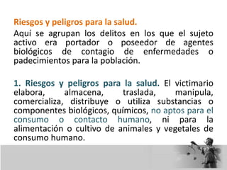 Riesgos y peligros para la salud.
Aquí se agrupan los delitos en los que el sujeto
activo era portador o poseedor de agentes
biológicos de contagio de enfermedades o
padecimientos para la población.
1. Riesgos y peligros para la salud. El victimario
elabora, almacena, traslada, manipula,
comercializa, distribuye o utiliza substancias o
componentes biológicos, químicos, no aptos para el
consumo o contacto humano, ni para la
alimentación o cultivo de animales y vegetales de
consumo humano.
 