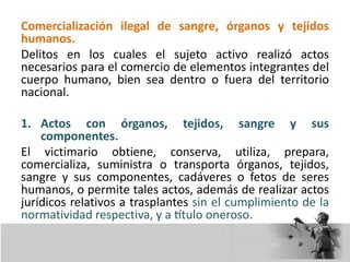 Comercialización ilegal de sangre, órganos y tejidos
humanos.
Delitos en los cuales el sujeto activo realizó actos
necesarios para el comercio de elementos integrantes del
cuerpo humano, bien sea dentro o fuera del territorio
nacional.
1. Actos con órganos, tejidos, sangre y sus
componentes.
El victimario obtiene, conserva, utiliza, prepara,
comercializa, suministra o transporta órganos, tejidos,
sangre y sus componentes, cadáveres o fetos de seres
humanos, o permite tales actos, además de realizar actos
jurídicos relativos a trasplantes sin el cumplimiento de la
normatividad respectiva, y a título oneroso.
 