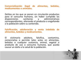 Comercialización ilegal de alimentos, bebidas,
medicamentos o animales.
Delitos en los que se ponen en circulación productos
para el consumo humano, sin haber cumplido las
disposiciones sanitarias y administrativas
correspondientes, alterando el producto o engañando
a la población sobre su contenido.
Falsificación, adulteración y venta indebida de
alimentos, bebidas y medicamentos.
El victimario adultera, falsifica, contamina,
comercializa o permite tales actos en alimentos,
bebidas o cualquier sustancia, animal, vegetal o
producto de uso o consumo humano, que pueda
causar un daño a la salud de la población.
 