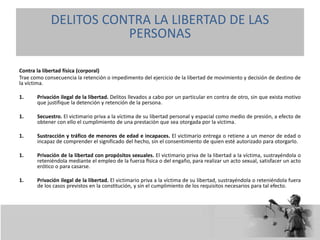 Contra la libertad física (corporal)
Trae como consecuencia la retención o impedimento del ejercicio de la libertad de movimiento y decisión de destino de
la víctima.
1. Privación ilegal de la libertad. Delitos llevados a cabo por un particular en contra de otro, sin que exista motivo
que justifique la detención y retención de la persona.
1. Secuestro. El victimario priva a la víctima de su libertad personal y espacial como medio de presión, a efecto de
obtener con ello el cumplimiento de una prestación que sea otorgada por la víctima.
1. Sustracción y tráfico de menores de edad e incapaces. El victimario entrega o retiene a un menor de edad o
incapaz de comprender el significado del hecho, sin el consentimiento de quien esté autorizado para otorgarlo.
1. Privación de la libertad con propósitos sexuales. El victimario priva de la libertad a la víctima, sustrayéndola o
reteniéndola mediante el empleo de la fuerza física o del engaño, para realizar un acto sexual, satisfacer un acto
erótico o para casarse.
1. Privación ilegal de la libertad. El victimario priva a la víctima de su libertad, sustrayéndola o reteniéndola fuera
de los casos previstos en la constitución, y sin el cumplimiento de los requisitos necesarios para tal efecto.
DELITOS CONTRA LA LIBERTAD DE LAS
PERSONAS
 