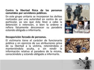 Contra la libertad física de las personas
cometidos por servidores públicos.
En este grupo unitario se incorporan los delitos
realizados por una autoridad en contra de un
particular, ya sea que ésta lleve a cabo la
detención o retención, o bien la ordene o
refiera falsamente desconocer su paradero
estando obligada a informarlo.
Desaparición forzada de personas.
El victimario tiene el carácter de funcionario
público y en ejercicio de sus atribuciones priva
de su libertad a la víctima, reteniéndola o
manteniéndola oculta, o sin rendir la
información relativa al paradero de la misma,
conociéndolo y estando obligado a informarlo.
 