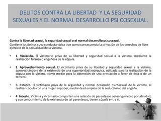 Contra la libertad sexual, la seguridad sexual o el normal desarrollo psicosexual.
Contiene los delitos cuya conducta típica trae como consecuencia la privación de los derechos de libre
ejercicio de la sexualidad de la víctima.
• 1. Violación. El victimario priva de su libertad y seguridad sexual a la víctima, mediante la
realización forzosa o engañosa de la cópula.
• 2. Aprovechamiento sexual. El victimario priva de su libertad y seguridad sexual a la víctima,
aprovechándose de la existencia de una superioridad jerárquica, utilizada para la realización de la
cópula con la víctima, como medio para la obtención de una prestación a favor de ésta o de un
tercero.
• 3. Estupro. El victimario priva de la seguridad y normal desarrollo psicosexual de la víctima, al
realizar cópula con una mujer impúber, mediante el empleo de la seducción o del engaño.
• 4. Incesto. Víctima y victimario comparten una relación de parentesco consanguíneo o por afinidad,
y con conocimiento de la existencia de tal parentesco, tienen cópula entre sí.
DELITOS CONTRA LA LIBERTAD Y LA SEGURIDAD
SEXUALES Y EL NORMAL DESARROLLO PSI COSEXUAL.
 