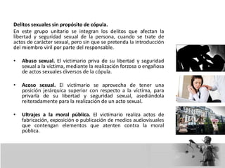 Delitos sexuales sin propósito de cópula.
En este grupo unitario se integran los delitos que afectan la
libertad y seguridad sexual de la persona, cuando se trate de
actos de carácter sexual, pero sin que se pretenda la introducción
del miembro viril por parte del responsable.
• Abuso sexual. El victimario priva de su libertad y seguridad
sexual a la víctima, mediante la realización forzosa o engañosa
de actos sexuales diversos de la cópula.
• Acoso sexual. El victimario se aprovecha de tener una
posición jerárquica superior con respecto a la víctima, para
privarla de su libertad y seguridad sexual, asediándola
reiteradamente para la realización de un acto sexual.
• Ultrajes a la moral pública. El victimario realiza actos de
fabricación, exposición o publicación de medios audiovisuales
que contengan elementos que atenten contra la moral
pública.
 