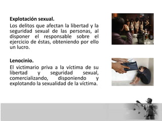 Explotación sexual.
Los delitos que afectan la libertad y la
seguridad sexual de las personas, al
disponer el responsable sobre el
ejercicio de éstas, obteniendo por ello
un lucro.
Lenocinio.
El victimario priva a la víctima de su
libertad y seguridad sexual,
comercializando, disponiendo y
explotando la sexualidad de la víctima.
 