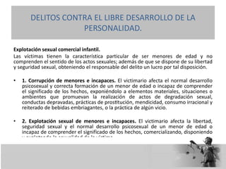 Explotación sexual comercial infantil.
Las víctimas tienen la característica particular de ser menores de edad y no
comprenden el sentido de los actos sexuales; además de que se dispone de su libertad
y seguridad sexual, obteniendo el responsable del delito un lucro por tal disposición.
• 1. Corrupción de menores e incapaces. El victimario afecta el normal desarrollo
psicosexual y correcta formación de un menor de edad o incapaz de comprender
el significado de los hechos, exponiéndolo a elementos materiales, situaciones o
ambientes que promuevan la realización de actos de degradación sexual,
conductas depravadas, prácticas de prostitución, mendicidad, consumo irracional y
reiterado de bebidas embriagantes, o la práctica de algún vicio.
• 2. Explotación sexual de menores e incapaces. El victimario afecta la libertad,
seguridad sexual y el normal desarrollo psicosexual de un menor de edad o
incapaz de comprender el significado de los hechos, comercializando, disponiendo
y explotando la sexualidad de la víctima.
DELITOS CONTRA EL LIBRE DESARROLLO DE LA
PERSONALIDAD.
 