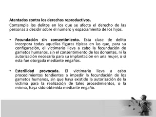 Atentados contra los derechos reproductivos.
Contempla los delitos en los que se afecta el derecho de las
personas a decidir sobre el número y espaciamiento de los hijos.
• Fecundación sin consentimiento. Esta clase de delito
incorpora todas aquellas figuras típicas en las que, para su
configuración, el victimario lleva a cabo la fecundación de
gametos humanos, sin el consentimiento de los donantes, ni la
autorización necesaria para su implantación en una mujer, o si
esta fue otorgada mediante engaños.
• Esterilidad provocada. El victimario lleva a cabo
procedimientos tendientes a impedir la fecundación de los
gametos humanos, sin que haya existido la autorización de la
víctima para la realización de tales procedimientos, o la
misma, haya sido obtenida mediante engaño.
 