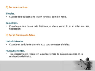 G) Por su estructura.
Simples.
• Cuando sólo causan una lesión jurídica, como el robo.
Complejos.
• Cuando causan dos o más lesiones jurídicas, como lo es el robo en casa
habitación.
H) Por el Número de Actos.
Unisubsistentes.
• Cuando es suficiente un solo acto para cometer el delito.
Plurisubsistentes.
• Necesariamente requieren la concurrencia de dos o más actos en la
realización del ilícito.
 