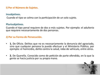 I) Por el Número de Sujetos.
Insubjetivos.
Cuando el tipo se colma con la participación de un solo sujeto.
Plurisubjetivos.
Cuando el tipo penal requiere de dos o más sujetos. Por ejemplo: el adulterio
que requiere necesariamente de dos personas.
J) Por su Forma de Persecución.
• 1. De Oficio. Delitos que no es necesariamente la denuncia del agraviado,
sino que cualquier persona la puede efectuar y el Ministerio Público, por
ejemplo: el homicidio, delito contra la salud, robo de vehículo, entre otros.
• 2. De Querella. Conocido como de petición de parte ofendida, en la que la
gente se hacía justicia por su propia mano.
 