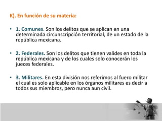 K). En función de su materia:
• 1. Comunes. Son los delitos que se aplican en una
determinada circunscripción territorial, de un estado de la
república mexicana.
• 2. Federales. Son los delitos que tienen valides en toda la
república mexicana y de los cuales solo conocerán los
jueces federales.
• 3. Militares. En esta división nos referimos al fuero militar
el cual es solo aplicable en los órganos militares es decir a
todos sus miembros, pero nunca aun civil.
 