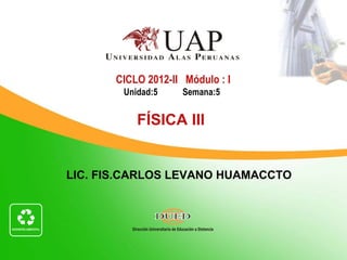 CICLO 2012-II Módulo : I
        Unidad:5    Semana:5


           FÍSICA III


LIC. FIS.CARLOS LEVANO HUAMACCTO
 