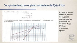 Comportamiento en el plano cartesiano de f(x) y f-1(x)
Al trazar la función
identidad, es decir
f(x)=x, podrás
observar que las
gráficas de las
funciones f(x) y
f-1(x) son
simétricas a
aquélla.
 