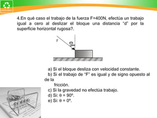 4.En qué caso el trabajo de la fuerza F=400N, efectúa un trabajo igual a cero al deslizar el bloque una distancia “d” por la superficie horizontal rugosa?.   a) Si el bloque desliza con velocidad constante. b) Si el trabajo de “F” es igual y de signo opuesto al de la  fricción. c) Si la gravedad no efectúa trabajo. d) Si:    = 90º. e) Si:    = 0º.   
