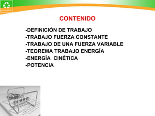 CONTENIDO -DEFINICIÓN DE TRABAJO -TRABAJO FUERZA CONSTANTE -TRABAJO DE UNA FUERZA VARIABLE -TEOREMA TRABAJO ENERGÍA -ENERGÍA  CINÉTICA -POTENCIA 