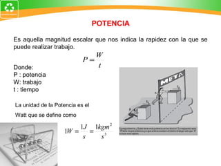 POTENCIA Es aquella magnitud escalar que nos indica la rapidez con la que se puede realizar trabajo. Donde:  P : potencia W: trabajo t : tiempo La unidad de la Potencia es el Watt que se define como 