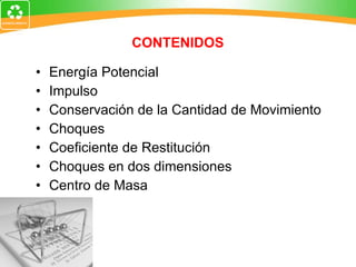 CONTENIDOS Energía Potencial Impulso Conservación de la Cantidad de Movimiento Choques Coeficiente de Restitución Choques en dos dimensiones Centro de Masa 