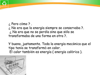 ¿  Pero c ó mo ? .  ¿  No era que la energ í a siempre se conservaba ?. ¿  No era que no se perd í a sino que s ó lo se transformaba de una forma en otra ?. Y bueno, justamente. Toda la energ í a mec á nica que el tipo ten í a se transform ó  en calor. El calor tambi é n es energ í a ( energ í a cal ó rica ). 