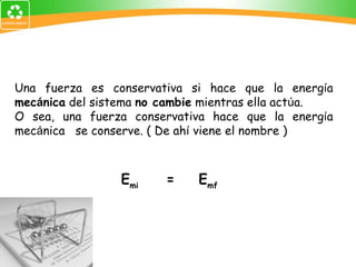 Una fuerza es conservativa si hace que la energ í a  mec á nica  del sistema  no cambie  mientras ella act ú a.  O sea, una fuerza conservativa hace que la energ í a mec á nica  se conserve. ( De ah í  viene el nombre ) E mi  =  E mf 