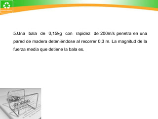 5.Una  bala  de  0,15kg  con  rapidez  de 200m/s penetra en una pared de madera deteniéndose al recorrer 0,3 m. La magnitud de la fuerza media que detiene la bala es. 