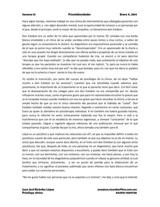 Semana 51

Psicotidianidades

Enero 9, 2014

Hace algún tiempo, mientras trabajé en una clínica de internamiento que albergaba pacientes con
alguna adicción, y con algún desorden mental, tuve la oportunidad de conocer a un personaje por
el que, desde el principio, sentí la mayor de las simpatías. Lo llamaremos don Esteban.
Don Esteban era un señor de 51 años que aparentaba por lo menos 70; contaba con una barba
blanca envidiable y el ritmo de su andar oscilaba entre pasos lentos y muy cortos, o saltos de
gacela según su conveniencia le dictara. Su diagnóstico era esquizofrenia paranoide y se contaba
de él que se ponía muy violento cuando se “descompensaba”. Era un apasionado de la charla y
sólo en una ocasión me dirigió directamente una ofensa verbal a propósito de un tema tratado en
una terapia grupal. Cuando sus compañeros hubieron de irse, se acercó a mí para decirme
“disculpe que me haya exaltado”, le dije que no pasaba nada, que justamente el objetivo de una
terapia es que los pacientes se muestren tal cual son; él me replicó, “sí, pero yo nunca lo había
ofendido, y me siento muy mal por eso”; le dije que bastaba, para mí, con que me diera su palabra
de que no lo volvería a hacer. Jamás lo hizo de nuevo.
Yo recibía la instrucción, por parte del cuerpo de psicólogos de la clínica, de no dejar “hablar
mucho a don Esteban en las sesiones”; cuestión que me extrañaba cuando sabemos que,
justamente, lo importante de un tratamiento es lo que el paciente tiene que decir. Era fácil notar
que la desesperación de mis colegas para con don Esteban no era compartida por mí. Quizás
influyeron muchas cosas, como el genuino gusto que para mí representaba escuchar la poesía que
se le escapaba incluso cuando maldecía con esa voz grave que hacía retumbar la clínica; o tal vez el
simple hecho de que yo era el único elemento del personal que le hablaba de “usted”. Don
Esteban también notaba nuestra buena relación, llegando a solicitarme en varias ocasiones, que
fuera yo quien lo atendiera en psicoterapia individual. A mí también me habría gustado hacerlo,
pero nunca le informé mi sentir (clínicamente hablando eso fue lo mejor). Pero sí cedí a la
transferencia que con él se estableció de maneras ingeniosas, y siempre “consciente” de lo que
estaba pasando. Llegué a regalarle algunas ediciones de una publicación mensual por la que
compartíamos el gusto. Cuando iba por la mía, ahora tomaba una también para él.
¿Qué es un psicótico y qué implican las relaciones con él?; sé que es imposible definir a todos los
psicóticos a partir de este caso particular, pero también sé que ese objetivo no es de mi interés. Lo
único que descubrí, aunque suene duro decirlo, en el trato con don Esteban (y con algunos otros
psicóticos), fue que, después de todo, es una personay no un diagnóstico; que tiene mucho qué
decir y que no siempre estamos dispuestos a escucharlo, y puedo decir también que el trato con
su humor, con sus berrinches, con sus reclamos, con sus tristezas, me hacía pensar, y aún hoy lo
hace, en la nocividad de los diagnósticos psiquiátricos cuando se rebaza su genuina utilidad, la cual
tendría que limitarse, únicamente, a ser un punto de partida para la elaboración de un
tratamiento; y no significar el pretexto sublimado que seres infames con bata blanca encuentran
para saldar sus carencias personales.
“No me gusta hablar con personas que no se soportan a sí mismas”, me dijo; y creo que lo entendí.

Juan José Ricárdez López
Psicólogo clínico

juanjose.ricardez@live.com.mx
044951-1009730

 