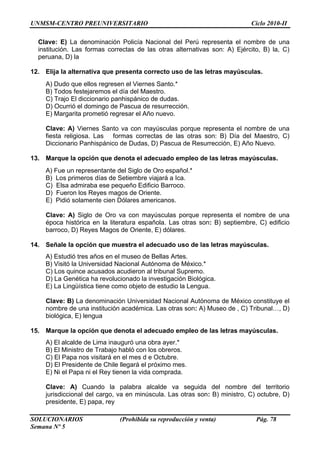 UNMSM-CENTRO PREUNIVERSITARIO Ciclo 2010-II
SOLUCIONARIOS (Prohibida su reproducción y venta) Pág. 78
Semana Nº 5
Clave: E) La denominación Policía Nacional del Perú representa el nombre de una
institución. Las formas correctas de las otras alternativas son: A) Ejército, B) la, C)
peruana, D) la
12. Elija la alternativa que presenta correcto uso de las letras mayúsculas.
A) Dudo que ellos regresen el Viernes Santo.*
B) Todos festejaremos el día del Maestro.
C) Trajo El diccionario panhispánico de dudas.
D) Ocurrió el domingo de Pascua de resurrección.
E) Margarita prometió regresar el Año nuevo.
Clave: A) Viernes Santo va con mayúsculas porque representa el nombre de una
fiesta religiosa. Las formas correctas de las otras son: B) Día del Maestro, C)
Diccionario Panhispánico de Dudas, D) Pascua de Resurrección, E) Año Nuevo.
13. Marque la opción que denota el adecuado empleo de las letras mayúsculas.
A) Fue un representante del Siglo de Oro español.*
B) Los primeros días de Setiembre viajará a Ica.
C) Elsa admiraba ese pequeño Edificio Barroco.
D) Fueron los Reyes magos de Oriente.
E) Pidió solamente cien Dólares americanos.
Clave: A) Siglo de Oro va con mayúsculas porque representa el nombre de una
época histórica en la literatura española. Las otras son: B) septiembre, C) edificio
barroco, D) Reyes Magos de Oriente, E) dólares.
14. Señale la opción que muestra el adecuado uso de las letras mayúsculas.
A) Estudió tres años en el museo de Bellas Artes.
B) Visitó la Universidad Nacional Autónoma de México.*
C) Los quince acusados acudieron al tribunal Supremo.
D) La Genética ha revolucionado la investigación Biológica.
E) La Lingüística tiene como objeto de estudio la Lengua.
Clave: B) La denominación Universidad Nacional Autónoma de México constituye el
nombre de una institución académica. Las otras son: A) Museo de , C) Tribunal…, D)
biológica, E) lengua
15. Marque la opción que denota el adecuado empleo de las letras mayúsculas.
A) El alcalde de Lima inauguró una obra ayer.*
B) El Ministro de Trabajo habló con los obreros.
C) El Papa nos visitará en el mes d e Octubre.
D) El Presidente de Chile llegará el próximo mes.
E) Ni el Papa ni el Rey tienen la vida comprada.
Clave: A) Cuando la palabra alcalde va seguida del nombre del territorio
jurisdiccional del cargo, va en minúscula. Las otras son: B) ministro, C) octubre, D)
presidente, E) papa, rey
 