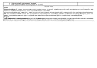  Finalmente dar la hoja de trabajo “geografía”
 Pedir que de tarea lleven plumines para el día siguiente.
Saberes del docente
Español
Accionessimultáneas: de loque se hace u ocurre al mismotiempoque otra cosa. Ejemplos:1) yo jugaba mientrasdormías2) tu comprabas mientrasyolimpiaba3) tusalías
mientras yo entraba4) tu leías mientras yo gritaba 5) yo cantaba mientras tu escuchabas.
Méxicoesconsideradounpaís “megadiverso”, yaque forma parte del selectogrupode nacionesposeedorasde lamayorcantidady diversidadde animalesyplantas,casi el
70% de la diversidad mundial de especies. Para algunos autores el grupo lo integran 12 países: México, Colombia, Ecuador, Perú, Brasil, Congo, Madagascar, China, India,
Malasia, Indonesia y Australia. Otros, suben la lista a más de 17, añadiendo a Papúa Nueva Guinea, Sudáfrica, Estados Unidos, Filipinas y Venezuela.
Geografía
Paísesmegadiversos:Lospaísesmega diversosson ungrupo de paísesque alberganel mayoríndice de biodiversidadde laTierra.El Centrode Monitoreode la Conservación
del Ambiente, un organismo del Programa de las Naciones Unidas para el Medio Ambiente, ha identificado 17 países megadiversos.
 