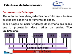 Estruturas de Interconexão
Barramento de Endereço
São as linhas de endereço destinadas a informar a fonte e
destino dos dados no barramento de dados.
Tem a função de indicar endereço de memória dos dados
que o processador deve retirar ou enviar. Tipo
unidirecional.
13
 