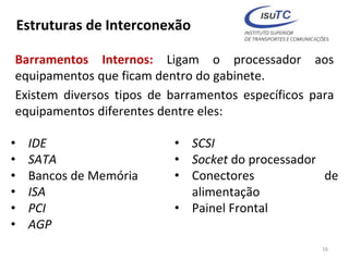 Estruturas de Interconexão
Barramentos Internos: Ligam o processador aos
equipamentos que ficam dentro do gabinete.
Existem diversos tipos de barramentos específicos para
equipamentos diferentes dentre eles:
16
• IDE
• SATA
• Bancos de Memória
• ISA
• PCI
• AGP
• SCSI
• Socket do processador
• Conectores de
alimentação
• Painel Frontal
 