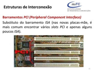 Estruturas de Interconexão
Barramentos PCI (Peripheral Component Interface)
Substituto do barramento ISA (nas novas placas-mãe, é
mais comum encontrar vários slots PCI e apenas alguns
poucos ISA).
21
 