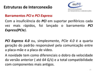 Estruturas de Interconexão
Barramentos PCI e PCI Express
Com a insuficiência do PCI em suportar periféricos cada
vez mais rápidos, foi lançado o barramento PCI
Express(PCIe).
PCI Express 4.0 ou, simplesmente, PCIe 4.0 é a quarta
geração do padrão responsável pela comunicação entre
a placa-mãe e a placa de vídeo.
A novidade tem como diferenciais o dobro da velocidade
da versão anterior ( até 64 G/s) e a total compatibilidade
com componentes mais antigos.
22
 