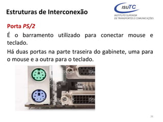 Estruturas de Interconexão
Porta PS/2
É o barramento utilizado para conectar mouse e
teclado.
Há duas portas na parte traseira do gabinete, uma para
o mouse e a outra para o teclado.
26
 