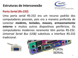 Estruturas de Interconexão
Porta Serial (Rs-232)
Uma porta serial RS-232 era um recurso padrão dos
computadores pessoais, pois era a maneira preferida de
conectar modems, teclados, mouses, armazenamento
externo e muitos outros dispositivos periféricos. Os
computadores modernos raramente têm portas RS-232.
Universal Serial Bus (USB) substituiu a interface RS-232
tradicional.
27
 