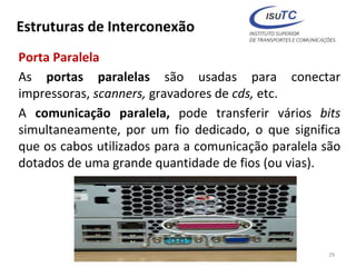 Estruturas de Interconexão
Porta Paralela
As portas paralelas são usadas para conectar
impressoras, scanners, gravadores de cds, etc.
A comunicação paralela, pode transferir vários bits
simultaneamente, por um fio dedicado, o que significa
que os cabos utilizados para a comunicação paralela são
dotados de uma grande quantidade de fios (ou vias).
29
 