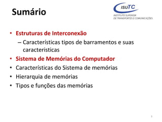 Sumário
• Estruturas de Interconexão
– Características tipos de barramentos e suas
caracteristicas
• Sistema de Memórias do Computador
• Características do Sistema de memórias
• Hierarquia de memórias
• Tipos e funções das memórias
3
 