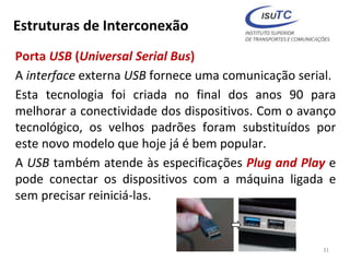 Estruturas de Interconexão
Porta USB (Universal Serial Bus)
A interface externa USB fornece uma comunicação serial.
Esta tecnologia foi criada no final dos anos 90 para
melhorar a conectividade dos dispositivos. Com o avanço
tecnológico, os velhos padrões foram substituídos por
este novo modelo que hoje já é bem popular.
A USB também atende às especificações Plug and Play e
pode conectar os dispositivos com a máquina ligada e
sem precisar reiniciá-las.
31
 