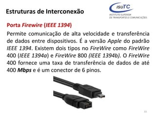 Estruturas de Interconexão
Porta Firewire (IEEE 1394)
Permite comunicação de alta velocidade e transferência
de dados entre dispositivos. É a versão Apple do padrão
IEEE 1394. Existem dois tipos no FireWire como FireWire
400 (IEEE 1394a) e FireWire 800 (IEEE 1394b). O FireWire
400 fornece uma taxa de transferência de dados de até
400 Mbps e é um conector de 6 pinos.
33
 