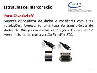 Estruturas de Interconexão
Porta Thunderbold
Suporta dispositivos de dados e monitores com altas
resoluções, fornecendo uma taxa de transferência de
dados de 10Gbps em ambas as direções. É cerca de 12
vezes mais rápido que a versão FireWire 800.
34
 