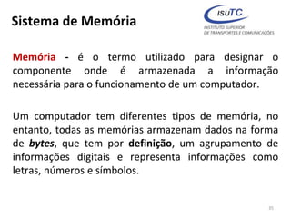 Sistema de Memória
Memória - é o termo utilizado para designar o
componente onde é armazenada a informação
necessária para o funcionamento de um computador.
Um computador tem diferentes tipos de memória, no
entanto, todas as memórias armazenam dados na forma
de bytes, que tem por definição, um agrupamento de
informações digitais e representa informações como
letras, números e símbolos.
35
 