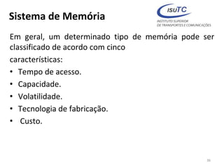 Sistema de Memória
Em geral, um determinado tipo de memória pode ser
classificado de acordo com cinco
características:
• Tempo de acesso.
• Capacidade.
• Volatilidade.
• Tecnologia de fabricação.
• Custo.
36
 