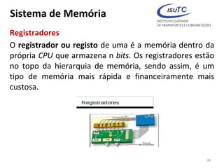 Sistema de Memória
Registradores
O registrador ou registo de uma é a memória dentro da
própria CPU que armazena n bits. Os registradores estão
no topo da hierarquia de memória, sendo assim, é um
tipo de memória mais rápida e financeiramente mais
custosa.
38
 