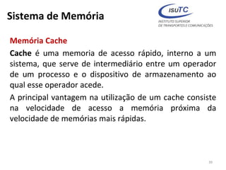 Sistema de Memória
Memória Cache
Cache é uma memoria de acesso rápido, interno a um
sistema, que serve de intermediário entre um operador
de um processo e o dispositivo de armazenamento ao
qual esse operador acede.
A principal vantagem na utilização de um cache consiste
na velocidade de acesso a memória próxima da
velocidade de memórias mais rápidas.
39
 