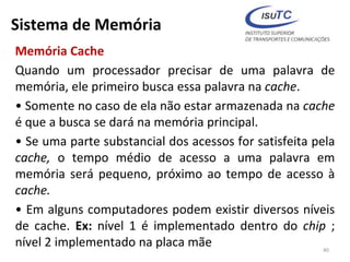Sistema de Memória
Memória Cache
Quando um processador precisar de uma palavra de
memória, ele primeiro busca essa palavra na cache.
• Somente no caso de ela não estar armazenada na cache
é que a busca se dará na memória principal.
• Se uma parte substancial dos acessos for satisfeita pela
cache, o tempo médio de acesso a uma palavra em
memória será pequeno, próximo ao tempo de acesso à
cache.
• Em alguns computadores podem existir diversos níveis
de cache. Ex: nível 1 é implementado dentro do chip ;
nível 2 implementado na placa mãe 40
 