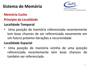 Sistema de Memória
Memória Cache
Princípio da Localidade
Localidade Temporal
• Uma posição de memória referenciada recentemente
tem boas chances de ser referenciada novamente em
um futuro próximo Iterações e recursividade
Localidade Espacial
• Uma posição de memória vizinha de uma posição
referenciada recentemente tem boas chances de
também ser referenciada
41
 