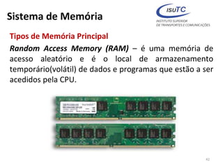 Sistema de Memória
Tipos de Memória Principal
Random Access Memory (RAM) – é uma memória de
acesso aleatório e é o local de armazenamento
temporário(volátil) de dados e programas que estão a ser
acedidos pela CPU.
42
 