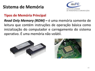 Sistema de Memória
Tipos de Memória Principal
Read Only Memory (ROM) – é uma memória somente de
leitura que contém instruções de operação básica como
inicialização do computador e carregamento do sistema
operativo. É uma memória não volátil.
43
 