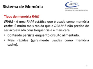 Sistema de Memória
Tipos de memória RAM
SRAM - é uma RAM estática que é usada como memória
cache. É muito mais rápida que a DRAM é não precisa de
ser actualizada com frequência e é mais cara.
• Conteúdo persiste enquanto circuito alimentado.
• Mais rápidas (geralmente usadas como memória
cache).
44
 