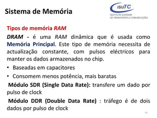 Sistema de Memória
Tipos de memória RAM
DRAM - é uma RAM dinâmica que é usada como
Memória Principal. Este tipo de memória necessita de
actualização constante, com pulsos eléctricos para
manter os dados armazenados no chip.
• Baseadas em capacitores
• Consomem menos potência, mais baratas
Módulo SDR (Single Data Rate): transfere um dado por
pulso de clock
Módulo DDR (Double Data Rate) : tráfego é de dois
dados por pulso de clock
45
 