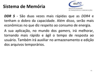 Sistema de Memória
DDR 5 - São duas vezes mais rápidas que as DDR4 e
tenham o dobro da capacidade. Além disso, serão mais
econômicas no que diz respeito ao consumo de energia.
A sua aplicação, no mundo dos gamers, irá melhorar,
tornando mais rápido e ágil o tempo de resposta ao
usuário. Também irá auxiliar no armazenamento e edição
dos arquivos temporários.
48
 